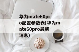 华为mate60pro配置参数表(华为mate60pro最新消息)-哈喽生活网